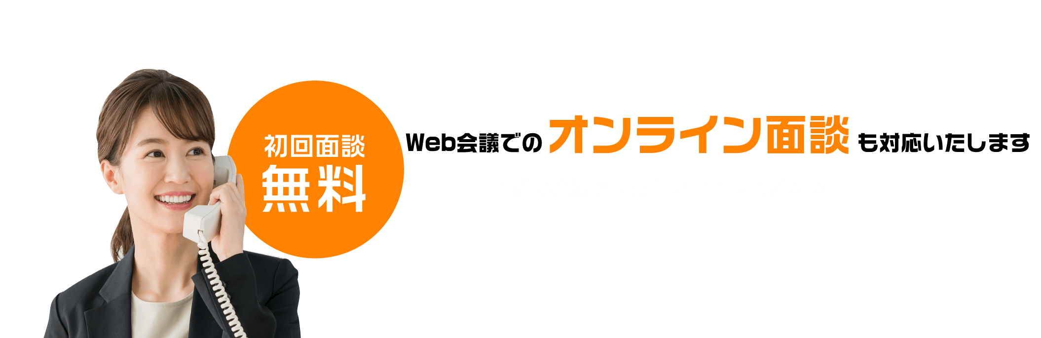 初回面談無料Web会議でのオンライン面談も対応いたしますまずはお気軽にお問い合わせください